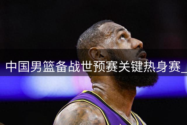 中国男篮备战世预赛关键热身赛 队员表态全力以赴