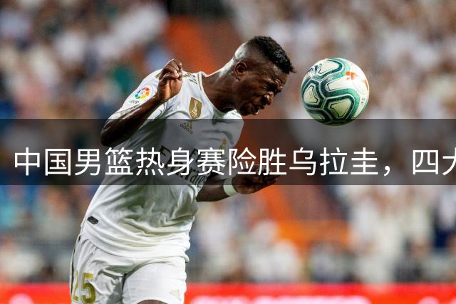 中国男篮热身赛险胜乌拉圭，四大主力表现亮眼
