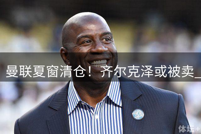 曼联夏窗清仓！齐尔克泽或被卖 多名边缘球员离队