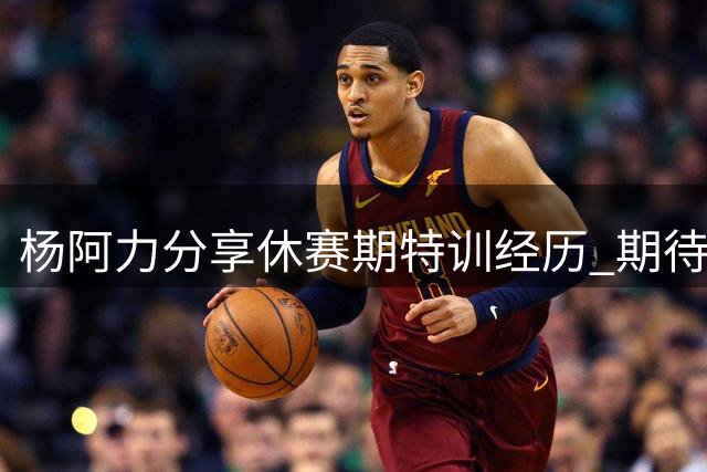 杨阿力分享休赛期特训经历 期待新赛季提升表现