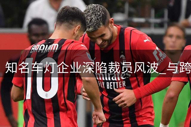 知名车灯企业深陷裁员风波 与跨国车企合作面临挑战