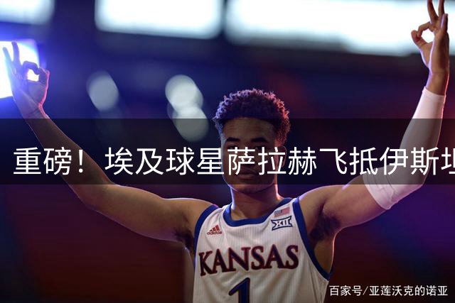 重磅！埃及球星萨拉赫飞抵伊斯坦布尔 即将签约特拉布宗体育