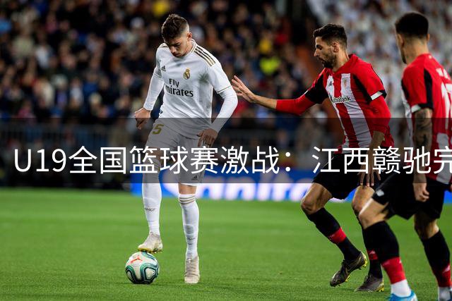 U19全国篮球赛激战：江西赣驰完胜长沙勇胜，张硕34分领跑全场